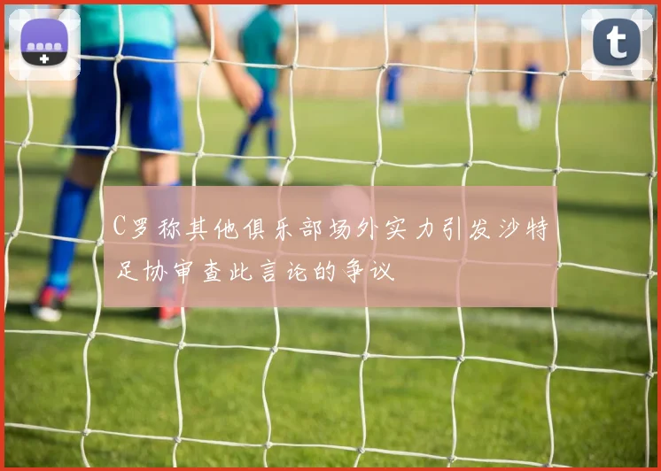 C罗称其他俱乐部场外实力引发沙特足协审查此言论的争议