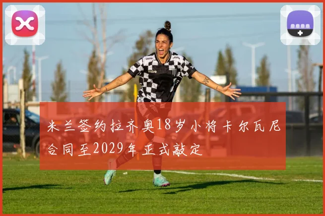 米兰签约拉齐奥18岁小将卡尔瓦尼合同至2029年正式敲定