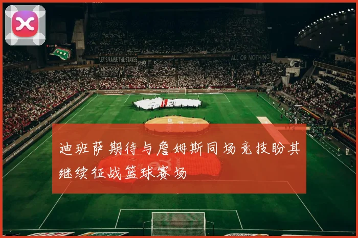 迪班萨期待与詹姆斯同场竞技盼其继续征战篮球赛场