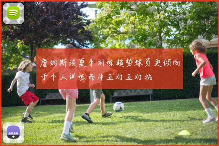 詹姆斯谈夏季训练趋势球员更倾向于个人训练而非五对五对抗