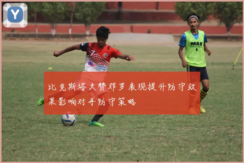 比克斯塔夫赞邓罗表现提升防守效果影响对手防守策略