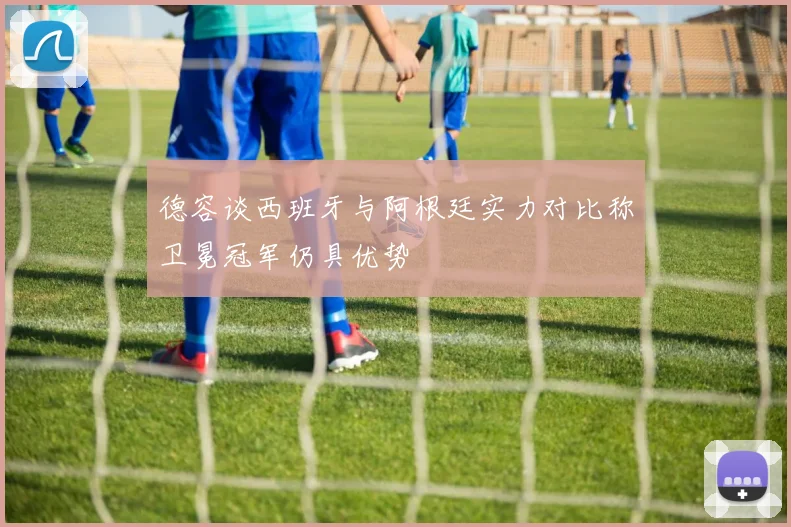 德容谈西班牙与阿根廷实力对比称卫冕冠军仍具优势