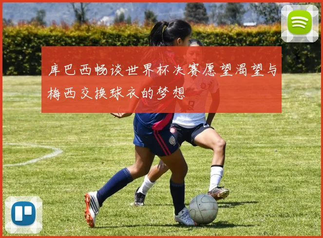 库巴西畅谈世界杯决赛愿望渴望与梅西交换球衣的梦想