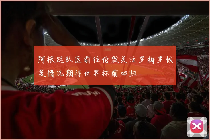 阿根廷队医前往伦敦关注罗梅罗恢复情况期待世界杯前回归