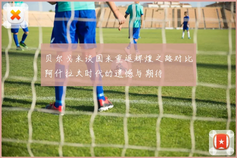 贝尔戈米谈国米重返辉煌之路对比阿什拉夫时代的遗憾与期待