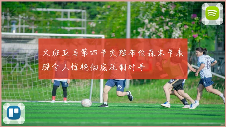 文班亚马第四节失踪布伦森末节表现令人惊艳彻底压制对手