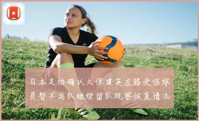 日本足协确认久保建英左膝受伤球员暂不离队继续留队观察恢复情况