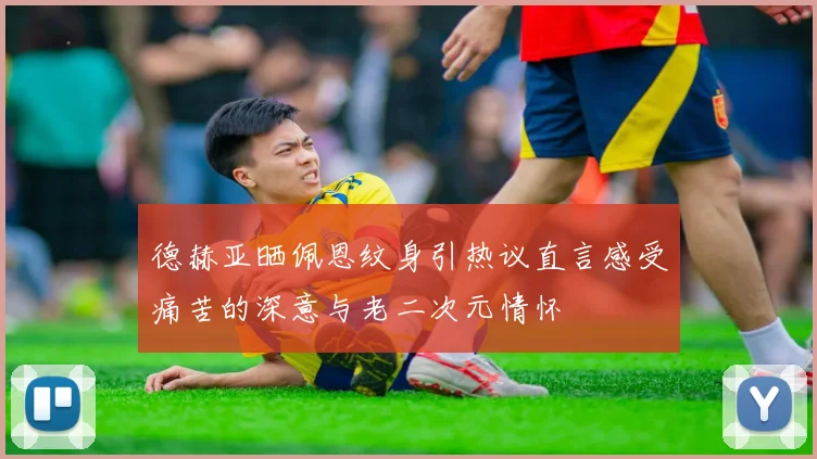 德赫亚晒佩恩纹身引热议直言感受痛苦的深意与老二次元情怀