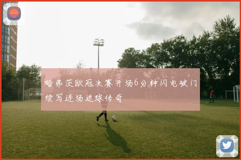 哈弗茨欧冠决赛开场6分钟闪电破门续写连场进球传奇