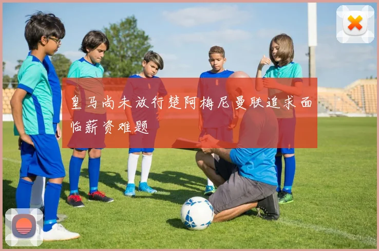 皇马尚未放行楚阿梅尼曼联追求面临薪资难题