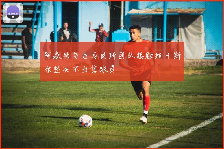 阿森纳与吉马良斯团队接触纽卡斯尔坚决不出售球员