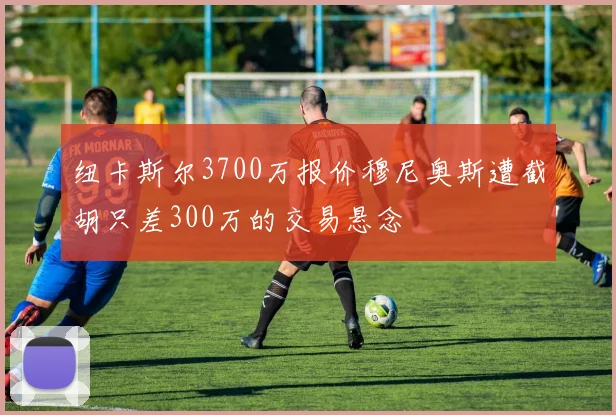 纽卡斯尔3700万报价穆尼奥斯遭截胡只差300万的交易悬念