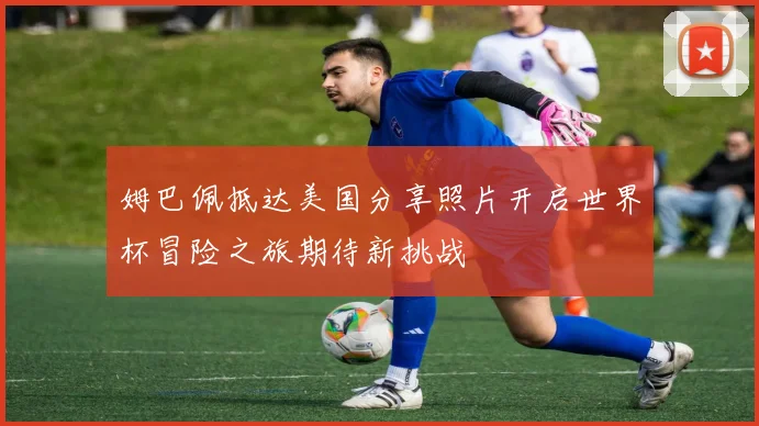 姆巴佩抵达美国分享照片开启世界杯冒险之旅期待新挑战