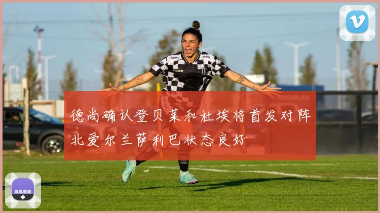 德尚确认登贝莱和杜埃将首发对阵北爱尔兰萨利巴状态良好
