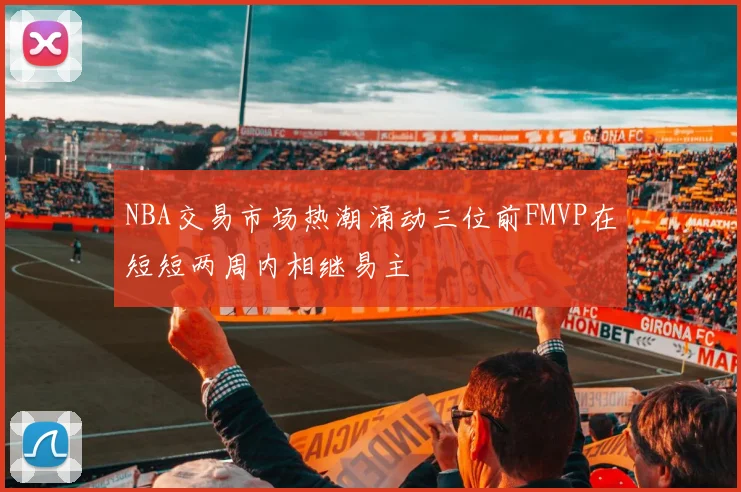 NBA交易市场热潮涌动三位前FMVP在短短两周内相继易主