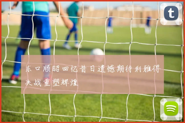 东口顺昭回忆昔日遗憾期待利雅得决战重塑辉煌