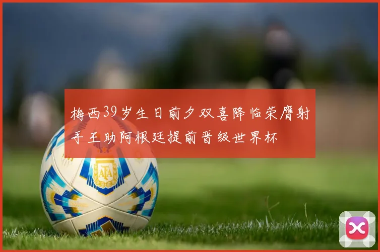 梅西39岁生日前夕双喜降临荣膺射手王助阿根廷提前晋级世界杯