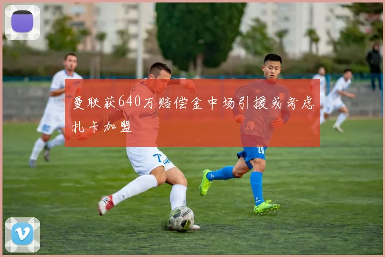 曼联获640万赔偿金中场引援或考虑扎卡加盟