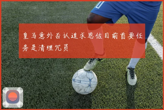 皇马意外否认追求恩佐目前首要任务是清理冗员