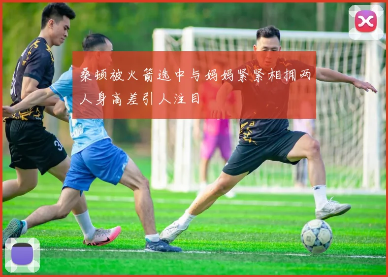 桑顿被火箭选中与妈妈紧紧相拥两人身高差引人注目